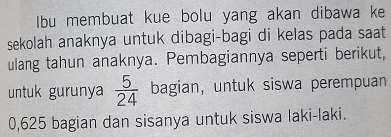 Ibu membuat kue bolu yang akan dibawa ke 
sekolah anaknya untuk dibagi-bagi di kelas pada saat 
ulang tahun anaknya. Pembagiannya seperti berikut, 
untuk gurunya  5/24  bagian, untuk siswa perempuan
0,625 bagian dan sisanya untuk siswa laki-laki.