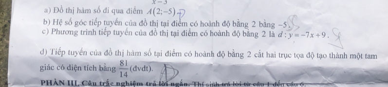 x-3
a) Đồ thị hàm số đi qua điểm A(2;-5)
b) Hệ số góc tiếp tuyến của đồ thị tại điểm có hoành độ bằng 2 bằng −5
c) Phương trình tiếp tuyến của đồ thị tại điểm có hoành độ bằng 2 là đ : y=-7x+9. 
d) Tiếp tuyến của đồ thị hàm số tại điểm có hoành độ bằng 2 cắt hai trục tọa độ tạo thành một tam 
giác có diện tích bằng  81/14  (dvdt). 
PHÀN III. Câu trắc nghiệm trả lời ngắn, Tỉ 1 đến vầu 6.