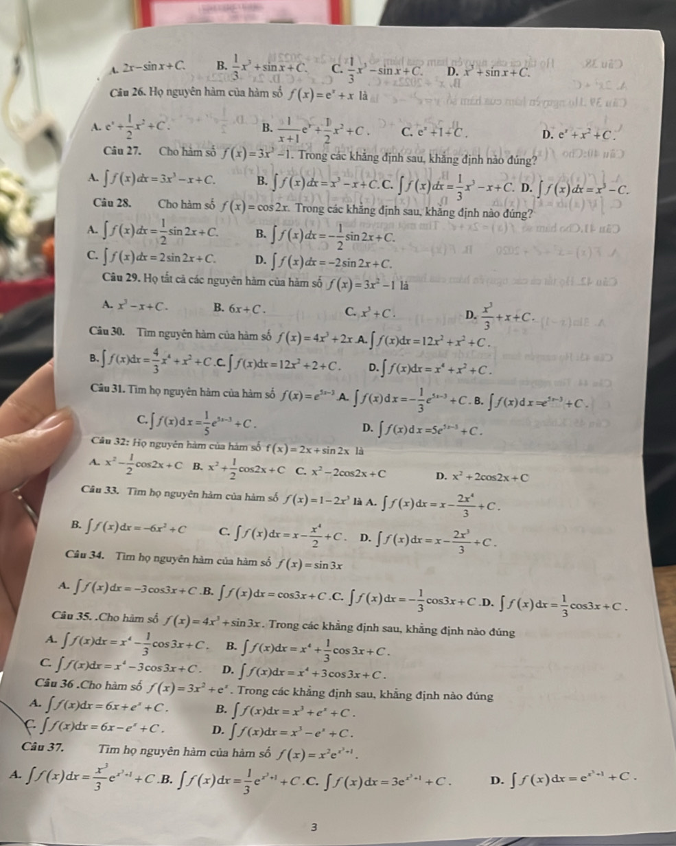 A. 2x-sin x+C. B.  1/3 x^3+sin x+C. C.  1/3 x^3-sin x+C. D. x^3+sin x+C.
Câu 26. Họ nguyên hàm của hàm số f(x)=e^x+x là
B.
A. e^x+ 1/2 x^2+C.  1/x+1 e^x+ 1/2 x^2+C. C. e^x+1+C. D. e^x+x^2+C
Câu 27. Cho hàm số f(x)=3x^2-1. Trong các khẳng định sau, khẳng định nào đúng?
A. ∈t f(x)dx=3x^3-x+C. B. ∈t f(x)dx=x^3-x+C. C. ∈t f(x)dx= 1/3 x^3-x+C. D. ∈t f(x)dx=x^3-C.
Câu 28. Cho hàm số f(x)=cos 2x Trong các khẳng định sau, khẳng định nào đúng?
A. ∈t f(x)dx= 1/2 sin 2x+C. B. ∈t f(x)dx=- 1/2 sin 2x+C.
C. ∈t f(x)dx=2sin 2x+C. D. ∈t f(x)dx=-2sin 2x+C.
Câu 29. Họ tất cả các nguyên hàm của hàm số f(x)=3x^2-11a
A. x^3-x+C. B. 6x+C. C. x^3+C. D.  x^3/3 +x+C.
Câu 30. Tìm nguyên hàm của hàm số f(x)=4x^3+2x .A. ∈t f(x)dx=12x^2+x^2+C.
B. ∈t f(x)dx= 4/3 x^4+x^2+C C. ∈t f(x)dx=12x^2+2+C. D. ∈t f(x)dx=x^4+x^2+C.
Câu 31. Tìm họ nguyên hàm của hàm số f(x)=e^(5x-3).A. ∈t f(x)dx=- 1/3 e^(5x-3)+C. B. ∈t f(x)dx=e^(5x-3)+C.
C. ∈t f(x)dx= 1/5 e^(5x-3)+C.
D. ∈t f(x)dx=5e^(5x-3)+C.
Câu 32: Họ nguyên hàm của hàm số f(x)=2x+sin 2x là
A. x^2- 1/2 cos 2x+C B. x^2+ 1/2 cos 2x+C C. x^2-2cos 2x+C D. x^2+2cos 2x+C
Câu 33. Tìm họ nguyên hàm của hàm số f(x)=1-2x^3 là A. ∈t f(x)dx=x- 2x^4/3 +C.
B. ∈t f(x)dx=-6x^2+C C. ∈t f(x)dx=x- x^4/2 +C. D. ∈t f(x)dx=x- 2x^3/3 +C.
Câu 34. Tìm họ nguyên hàm của hàm số f(x)=sin 3x
A. ∈t f(x)dx=-3cos 3x+C.B. ∈t f(x)dx=cos 3x+C. C ∈t f(x)dx=- 1/3 cos 3x+C.1 D. ∈t f(x)dx= 1/3 cos 3x+C.
Câu 35. .Cho hàm số f(x)=4x^3+sin 3x. Trong các khẳng định sau, khẳng định nào đúng
A. ∈t f(x)dx=x^4- 1/3 cos 3x+C. B. ∈t f(x)dx=x^4+ 1/3 cos 3x+C.
C ∈t f(x)dx=x^4-3cos 3x+C. D. ∈t f(x)dx=x^4+3cos 3x+C.
Câu 36 .Cho hàm số f(x)=3x^2+e^x. Trong các khẳng định sau, khẳng định nào đúng
A. ∈t f(x)dx=6x+e^x+C. B. ∈t f(x)dx=x^3+e^x+C.
F ∈t f(x)dx=6x-e^x+C. D. ∈t f(x)dx=x^3-e^x+C.
Câu 37. Tìm họ nguyên hàm của hàm số f(x)=x^2e^(x^3)+1.
A. ∈t f(x)dx= x^3/3 e^(x^2)+1+C B. ∈t f(x)dx= 1/3 e^(x^2)+1+C. C. ∈t f(x)dx=3e^(x^2)+1+C. D. ∈t f(x)dx=e^(x^3)+1+C.
3