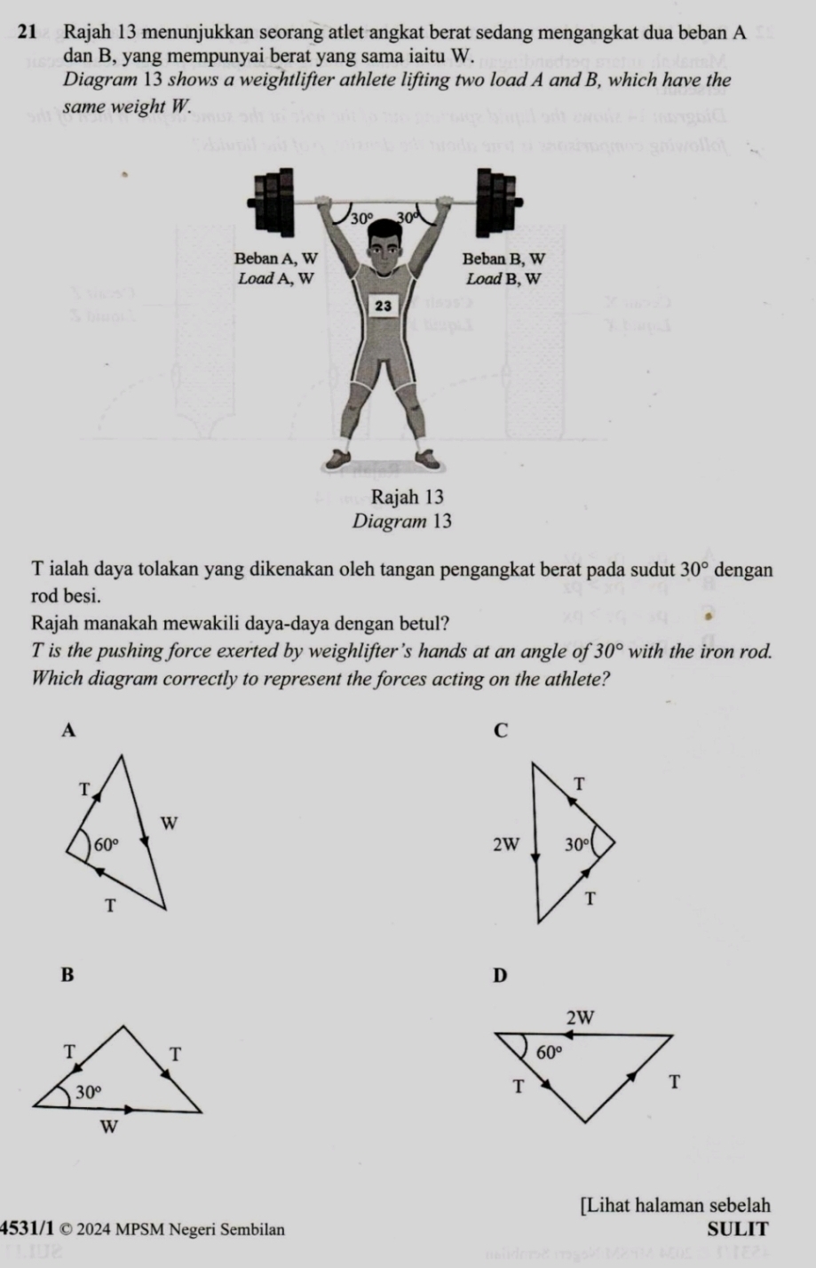 Rajah 13 menunjukkan seorang atlet angkat berat sedang mengangkat dua beban A
dan B, yang mempunyai berat yang sama iaitu W.
Diagram 13 shows a weightlifter athlete lifting two load A and B, which have the
same weight W.
T ialah daya tolakan yang dikenakan oleh tangan pengangkat berat pada sudut 30° dengan
rod besi.
Rajah manakah mewakili daya-daya dengan betul?
T is the pushing force exerted by weighlifter’s hands at an angle of 30° with the iron rod.
Which diagram correctly to represent the forces acting on the athlete?
A
C
B
D
[Lihat halaman sebelah
4531/1 © 2024 MPSM Negeri Sembilan SULIT