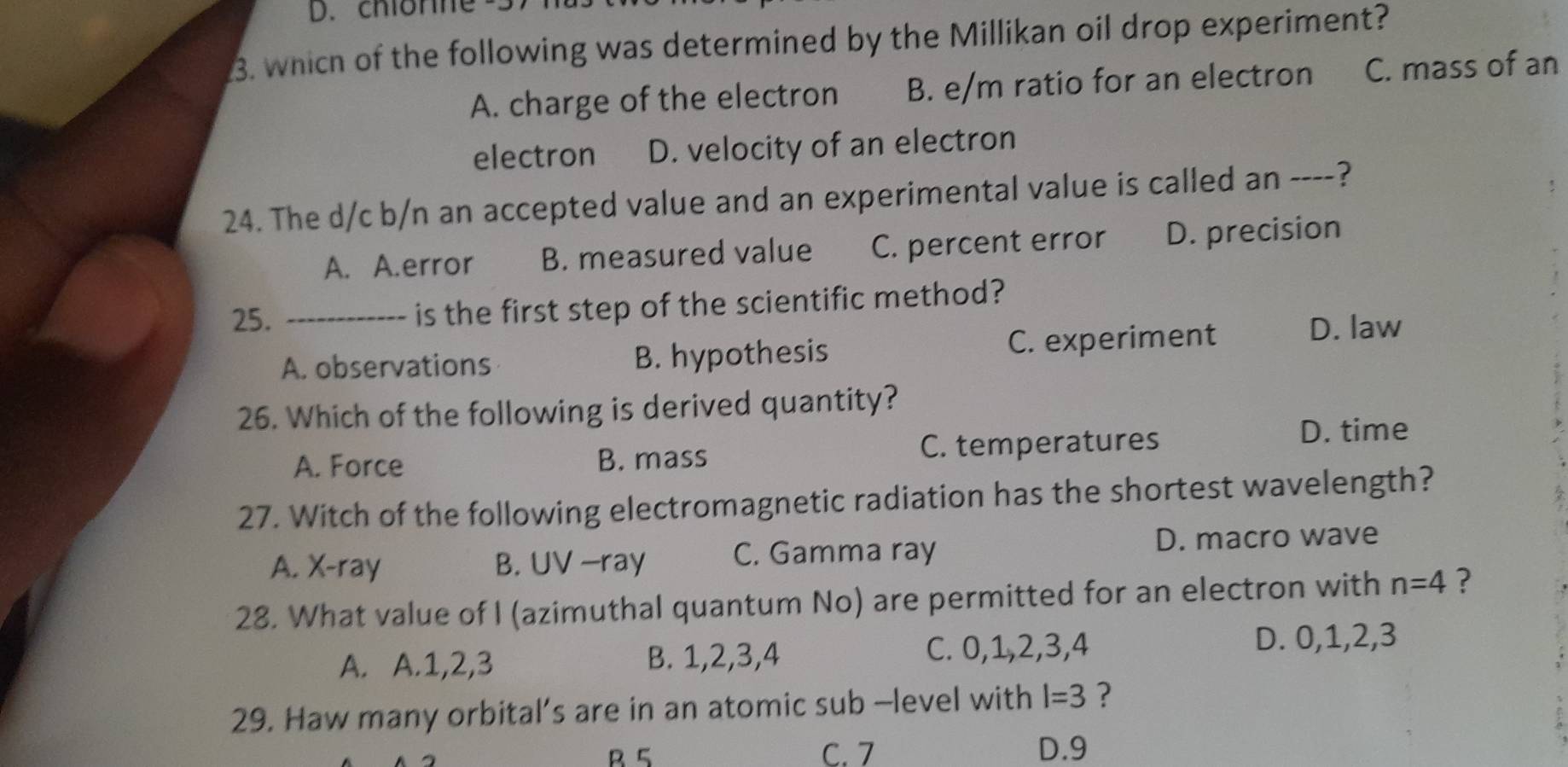 chiorne
3. which of the following was determined by the Millikan oil drop experiment?
A. charge of the electron B. e/m ratio for an electron C. mass of an
electron D. velocity of an electron
24. The d/c b/n an accepted value and an experimental value is called an ----?
A. A.error B. measured value C. percent error D. precision
25. _is the first step of the scientific method?
A. observations B. hypothesis C. experiment D. law
26. Which of the following is derived quantity?
A. Force B. mass C. temperatures
D. time
27. Witch of the following electromagnetic radiation has the shortest wavelength?
A. X -ray B. UV —ray C. Gamma ray D. macro wave
28. What value of I (azimuthal quantum No) are permitted for an electron with n=4 ?
A. A. 1, 2, 3 B. 1, 2, 3, 4 C. 0, 1, 2, 3, 4 D. 0, 1, 2, 3
29. Haw many orbital’s are in an atomic sub -level with l=3 ?
B 5 C. 7 D. 9