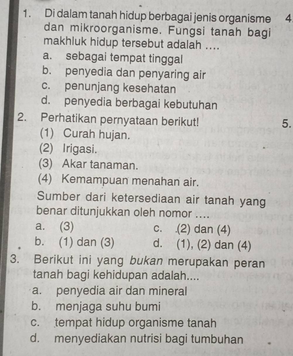 Di dalam tanah hidup berbagai jenis organisme 4.
dan mikroorganisme. Fungsi tanah bagi
makhluk hidup tersebut adalah ....
a. sebagai tempat tinggal
b. penyedia dan penyaring air
c. penunjang kesehatan
d. penyedia berbagai kebutuhan
2. Perhatikan pernyataan berikut!
5.
(1) Curah hujan.
(2) Irigasi.
(3) Akar tanaman.
(4) Kemampuan menahan air.
Sumber dari ketersediaan air tanah yang
benar ditunjukkan oleh nomor ....
a. (3) c. .(2) dan (4)
b. (1) dan (3) d. (1), (2) dan (4)
3. Berikut ini yang bukan merupakan peran
tanah bagi kehidupan adalah....
a. penyedia air dan mineral
b. menjaga suhu bumi
c. tempat hidup organisme tanah
d. menyediakan nutrisi bagi tumbuhan