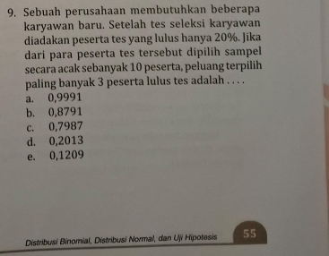 Sebuah perusahaan membutuhkan beberapa
karyawan baru. Setelah tes seleksi karyawan
diadakan peserta tes yang lulus hanya 20%. Jika
dari para peserta tes tersebut dipilih sampel
secara acak sebanyak 10 peserta, peluang terpilih
paling banyak 3 peserta lulus tes adalah . . . .
a. 0,9991
b. 0,8791
c. 0,7987
d. 0,2013
e. 0,1209
Distribusi Binomial, Distribusi Normal, dan Uji Hipotesis 55