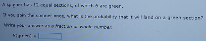 A spinner has 12 equal sections, of which 6 are green. 
If you spin the spinner once, what is the probability that it will land on a green section? 
Write your answer as a fraction or whole number.
P(green) =□