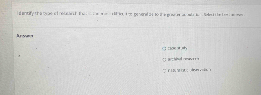 Identify the type of research that is the most difficult to generalize to the greater population. Select the best answer.
Answer
case study
archival research
naturalistic observation