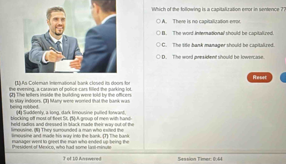 Which of the following is a capitalization error in sentence 7?
A. There is no capitalization error.
B. The word international should be capitalized.
C. The title bank manager should be capitalized.
D. The word president should be lowercase.
Reset
(1) As Coleman International bank closed its doors for
the evening, a caravan of police cars filled the parking lot.
(2) The tellers inside the building were told by the officers
to stay indoors. (3) Many were worried that the bank was
being robbed.
(4) Suddenly, a long, dark limousine pulled forward,
blocking off most of fleet St. (5) A group of men with hand-
held radios and dressed in black made their way out of the
limousine. (6) They surrounded a man who exited the
limousine and made his way into the bank. (7) The bank
manager went to greet the man who ended up being the
President of Mexico, who had some last-minute
7 of 10 Answered Session Timer: 0:44