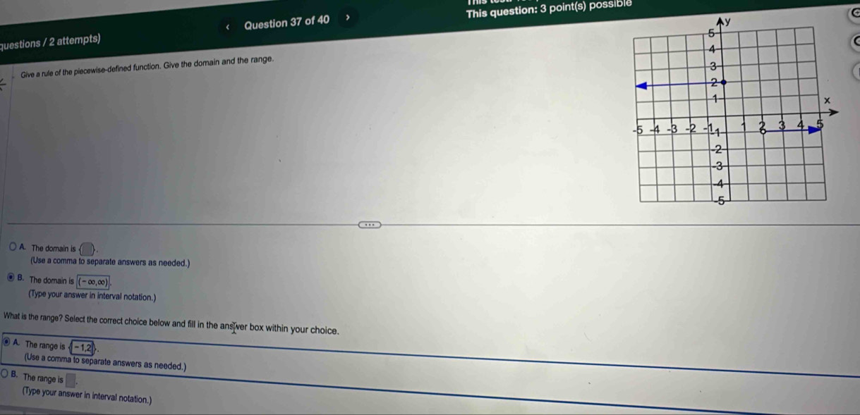 questions / 2 attempts) Question 37 of 40 > This question: 3 point(s) possible
Give a rule of the piecewise-defined function. Give the domain and the range.
A. The domain is
(Use a comma to separate answers as needed.)
B. The domain is (-∈fty ,∈fty )
(Type your answer in interval notation.)
What is the range? Select the correct choice below and fill in the answer box within your choice.
A. The range is (-1,2)
(Use a comma to separate answers as needed.)
○ B. The range is
(Type your answer in interval notation.)