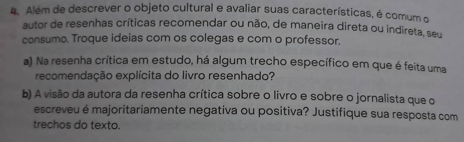 Além de descrever o objeto cultural e avaliar suas características, é comum o 
autor de resenhas críticas recomendar ou não, de maneira direta ou indireta, seu 
consumo. Troque ideias com os colegas e com o professor. 
a) Na resenha crítica em estudo, há algum trecho específico em que é feita uma 
recomendação explícita do livro resenhado? 
b) A visão da autora da resenha crítica sobre o livro e sobre o jornalista que o 
escreveu é majoritariamente negativa ou positiva? Justifique sua resposta com 
trechos do texto.