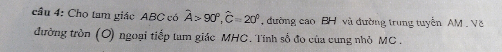 Cho tam giác ABC có widehat A>90°, widehat C=20° , đường cao BH và đường trung tuyến AM. Vẽ 
đường tròn (O) ngoại tiếp tam giác MHC. Tính số đo của cung nhỏ MC.