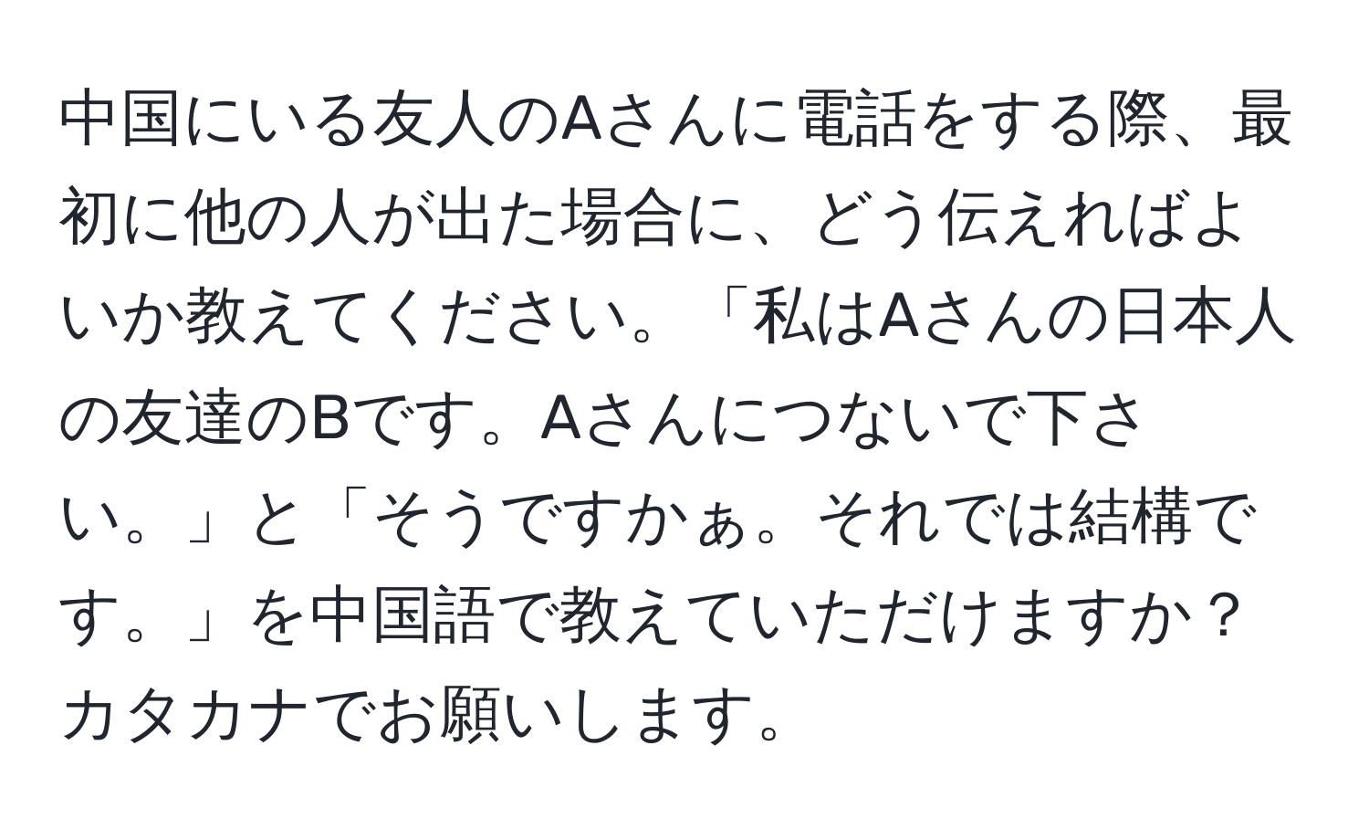 中国にいる友人のAさんに電話をする際、最初に他の人が出た場合に、どう伝えればよいか教えてください。「私はAさんの日本人の友達のBです。Aさんにつないで下さい。」と「そうですかぁ。それでは結構です。」を中国語で教えていただけますか？カタカナでお願いします。