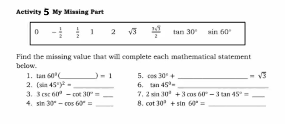 Activity 5 My Missing Part 
0 - 1/2   1/2  1 2 sqrt(3)  3sqrt(3)/2  tan 30° sin 60°
Find the missing value that will complete each mathematical statement 
below. 
1. tan 60° _) =1 5. cos 30°+ _ =sqrt(3)
2. (sin 45°)^2= _6. tan 45°= _ 
3. 3csc 60°-cot 30°= _7. 2sin 30°+3cos 60°-3tan 45°= _ 
4. sin 30°-cos 60°= _8. cot 30°+sin 60°= _