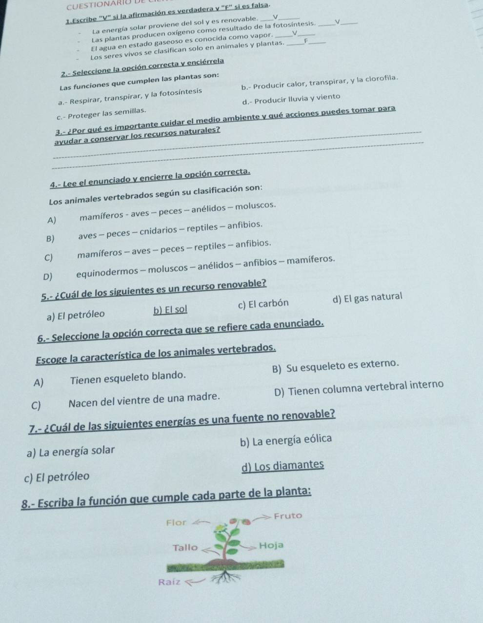 CUESTIONARIU DE
1.Escribe "V" si la afirmación es verdadera v "F" si es falsa.
La energía solar proviene del sol y es renovable. v
Las plantas producen oxígeno como resultado de la fotosíntesis. _V_
El agua en estado gaseoso es conocida como vapor. v_
Los seres vivos se clasifican solo en animales y plantas. _F_
2.- Seleccione la opción correcta v enciérrela
Las funciones que cumplen las plantas son:
a.- Respirar, transpirar, y la fotosíntesis b.- Producir calor, transpirar, y la clorofila.
d.- Producir Iluvia y viento
c.- Proteger las semillas.
3.- ¿Por qué es importante cuidar el medio ambiente y qué acciones puedes tomar para
_
_avudar a conservar los recursos naturales?
4.- Lee el enunciado y encierre la opción correcta.
Los animales vertebrados según su clasificación son:
A) mamíferos - aves − peces − anélidos - moluscos.
B) aves - peces - cnidarios - reptiles - anfibios.
C) mamíferos - aves - peces - reptiles - anfibios.
D) equinodermos - moluscos - anélidos - anfibios - mamíferos.
5.- ¿Cuál de los siguientes es un recurso renovable?
a) El petróleo b) El sol c) El carbón d) El gas natural
6.- Seleccione la opción correcta que se refiere cada enunciado.
Escoge la característica de los animales vertebrados.
A) €Tienen esqueleto blando. B) Su esqueleto es externo.
C) Nacen del vientre de una madre. D) Tienen columna vertebral interno
7.- ¿Cuál de las siguientes energías es una fuente no renovable?
a) La energía solar b) La energía eólica
c) El petróleo d) Los diamantes
8.- Escriba la función que cumple cada parte de la planta:
Fruto
Flor
Tallo Hoja
Raíz