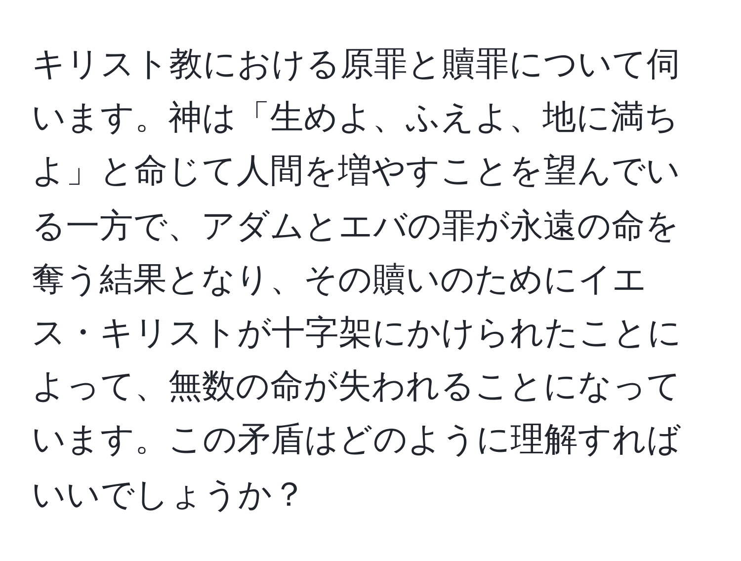 キリスト教における原罪と贖罪について伺います。神は「生めよ、ふえよ、地に満ちよ」と命じて人間を増やすことを望んでいる一方で、アダムとエバの罪が永遠の命を奪う結果となり、その贖いのためにイエス・キリストが十字架にかけられたことによって、無数の命が失われることになっています。この矛盾はどのように理解すればいいでしょうか？