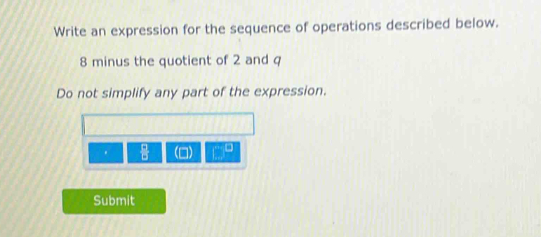 Write an expression for the sequence of operations described below.
8 minus the quotient of 2 and q
Do not simplify any part of the expression. 
. 
Submit