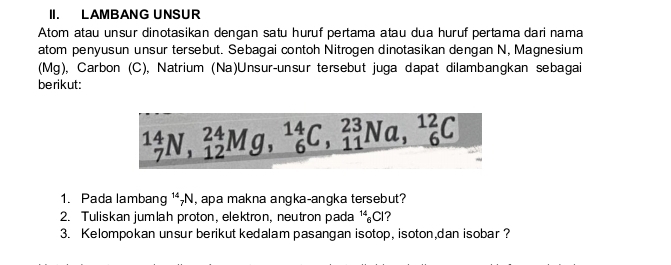 LAMBANG UNSUR 
Atom atau unsur dinotasikan dengan satu huruf pertama atau dua huruf pertama dari nama 
atom penyusun unsur tersebut. Sebagai contoh Nitrogen dinotasikan dengan N, Magnesium 
(Mg), Carbon (C), Natrium (Na)Unsur-unsur tersebut juga dapat dilambangkan sebagai 
berikut:
_7^(14)N, _(12)^(24)Mg, _6^(14)C, _(11)^(23)Na, _6^(12)C
1. Pada lambang ¹-N, apa makna angka-angka tersebut? 
2. Tuliskan jumlah proton, elektron, neutron pada 1Cl? 
3. Kelompokan unsur berikut kedalam pasangan isotop, isoton,dan isobar?