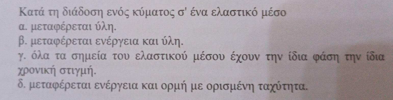 Κατά τη διάδοση ενός κύματος sigma ' ένα ελαστικό μέσο
α. μεταφέρεται ύλη.
β. μεταφέρεται ενέργεια και ύλη.
γ. όλα τα σημεία του ελαστικού μέσου έχουν την ίδια φάση την ίδια
χρονική στιγμή.
δ. μεταφέρεται ενέργεια και ορμή με ορισμένη ταχότητα.