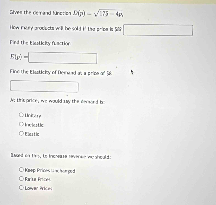 Given the demand function D(p)=sqrt(175-4p), 
How many products will be sold if the price is $8? □ 
Find the Elasticity function
E(p)=□
Find the Elasticity of Demand at a price of $8^ □ □ 
At this price, we would say the demand is:
Unitary
Inelastic
Elastic
Based on this, to increase revenue we should:
Keep Prices Unchanged
Raise Prices
Lower Prices