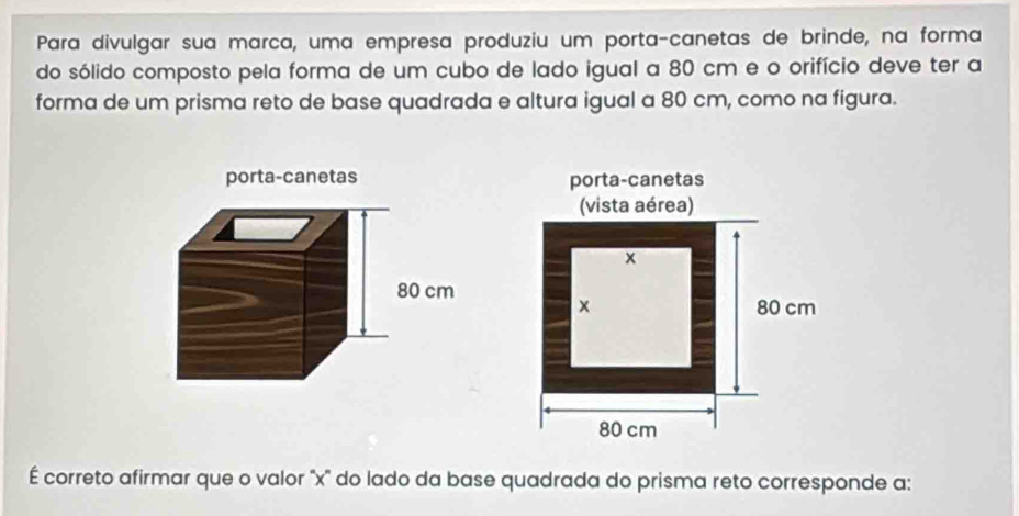 Para divulgar sua marca, uma empresa produziu um porta-canetas de brinde, na forma 
do sólido composto pela forma de um cubo de lado igual a 80 cm e o orifício deve ter a 
forma de um prisma reto de base quadrada e altura igual a 80 cm, como na figura. 
É correto afirmar que o valor ' x '' do lado da base quadrada do prisma reto corresponde a: