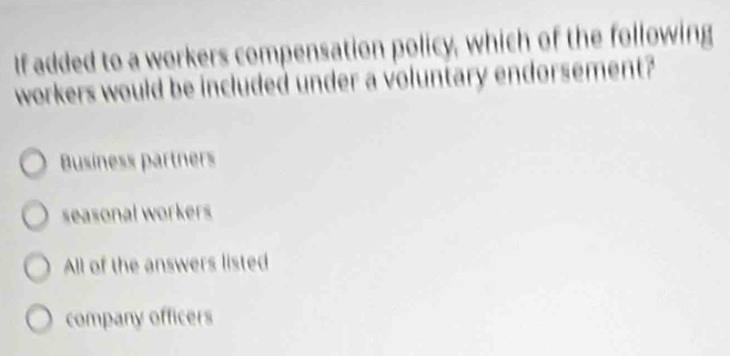 If added to a workers compensation policy, which of the following
workers would be included under a voluntary endorsement?
Business partners
seasonal workers
All of the answers listed
company officers