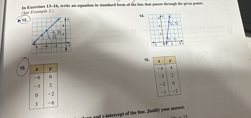 In Exercises 13-16, write an equation in standard form of the line that passes through the given points.
(See Example 2.)
13. 14.
 
16. x y
15. -4 4
-3 2
-2 0
-1
-2
and  intercept of the line. Justify your answer.
-15