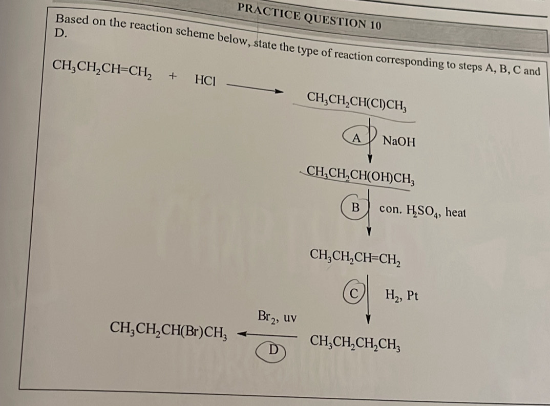 PRACTICE QUESTION 10
D.
Based on the reaction scheme below, state the type of reaction corresponding to steps A, B, C and
CH_3CH_2CH=CH_2+HCl to □  CH_3CH_2CH(Cl)CH_3 _  
. P_NaOH
CH_3CH_2CH(OH)CH_3
(B)con.H_2SO_4 , heat
beginarrayr CH_3CH_2CH_2CH_7downarrow H_2, H_2,H
CH_3CH_2CH(Br)CH_3=frac Br_2,uv(D)CH_3CH_2CH_2CH_3