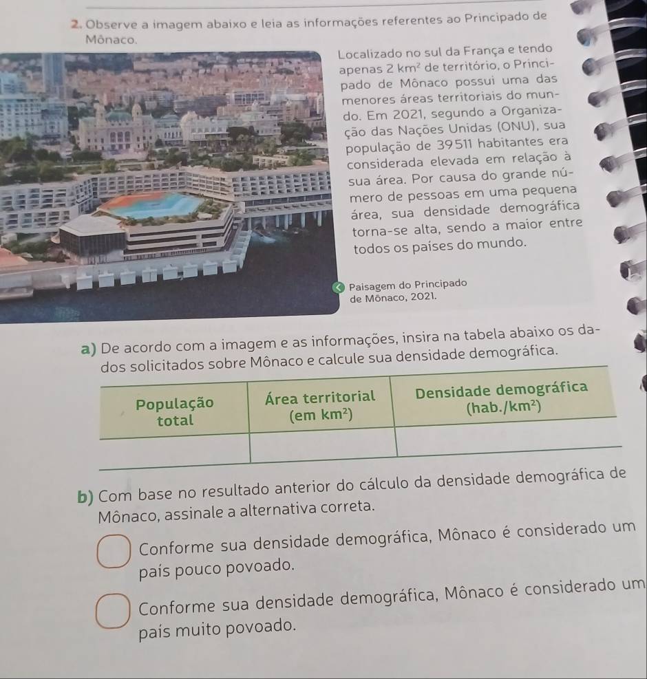 Observe a imagem abaixo e leia as informações referentes ao Principado de
Mônaco.
zado no sul da França e tendo
s 2km^2 de território, o Princi-
de Mônaco possui uma das
res áreas territoriais do mun-
m 2021, segundo a Organiza-
as Nações Unidas (ONU), sua
lação de 39511 habitantes era
iderada elevada em relação à
área. Por causa do grande nú-
o de pessoas em uma pequena
a, sua densidade demográfica
a-se alta, sendo a maior entre
os os países do mundo.
gem do Principado
ōnaco, 2021.
a) De acordo com a imagem e as informações, insira na tabela abaixo os da-
Mônaco e calcule sua densidade demográfica.
b) Com base no resultado anterior do cálculo da densidade dem
Mônaco, assinale a alternativa correta.
Conforme sua densidade demográfica, Mônaco é considerado um
país pouco povoado.
Conforme sua densidade demográfica, Mônaco é considerado um
país muito povoado.