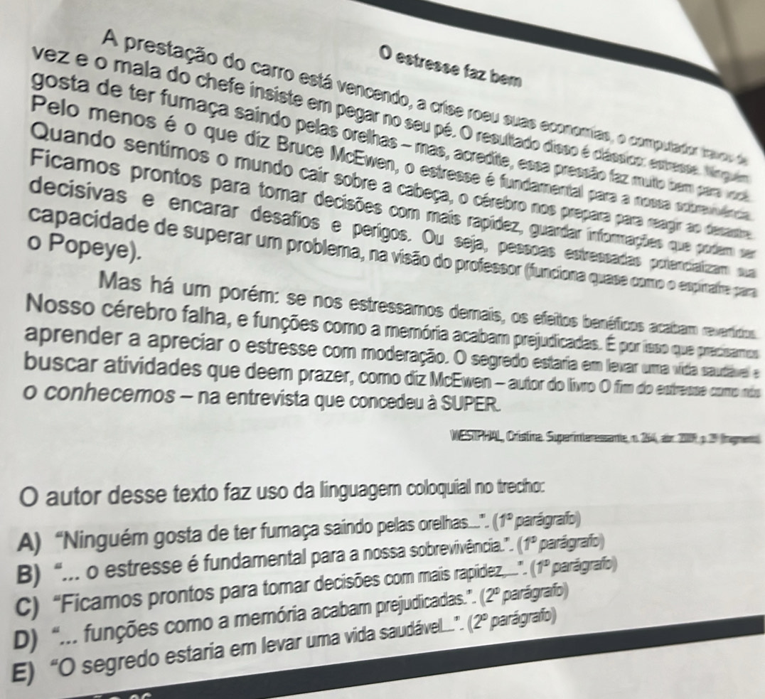 estresse faz bem
A prestação do carro está vencendo, a crise roeu suas economias, o computador travoo de
vez e o mala do chefe insiste em pegar no seu pé. O resultado disso é clássico, estresse. Nngum
gosta de ter fumaça saindo pelas orelhas - mas, acredite, essa pressão faz muto bem paravl
Pelo menos é o que diz Bruce McEwen, o estresse é fundamental para a mossa extravência
Quando sentimos o mundo cair sobre a cabeça, o cérebro nos prepara para reagir ao desantre
Ficamos prontos para tomar decisões com mais rapídez, guardar inforações que podem ser
decisivas e encarar desafios e perigos. Ou seja, pessoas estressadas potencializam sua
o Popeye).
capacidade de superar um problema, nã visão do professor (funciona quase como o espinatre para
Mas há um porém: se nos estressamos demais, os efeitos benéficos acalbam revertitios.
Nosso cérebro falha, e funções como a memória acabarm prejudicadas. É por isso que predisamos
aprender a apreciar o estresse com moderação. O segredo estária em levar umma víida sautável e
buscar atividades que deem prazer, como diz McEwen - autor do livro O fim do estresse como más
o conhecemos - na entrevista que concedeu à SUPER.
WESTPHAL, Cristira Suparinteressante n. 264, air 2009 p. 2º lngmento
O autor desse texto faz uso da linguager coloquial no trecho:
A) “Ninguém gosta de ter fumaça saindo pelas orellhas.”. (1° parágrafo)
B) “... o estresse é fundamental para a nossa sobrevivência.”. (1° parágrafo)
C) “Ficamos prontos para tomar decisões com mais rapídez.”. (1° parágrafo)
(2°
D) “... funções como a memória acabamn prejudicadas.”. (2° parágrafo)  parágrafo)
E) “O segredo estaria em levar uma vida saudável”.