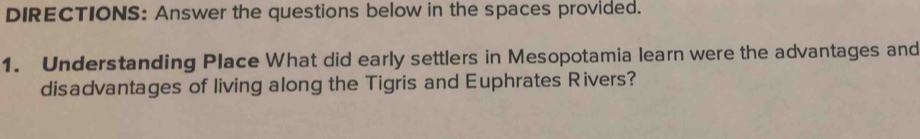 DIRECTIONS: Answer the questions below in the spaces provided. 
1. Understanding Place What did early settlers in Mesopotamia learn were the advantages and 
disadvantages of living along the Tigris and Euphrates Rivers?