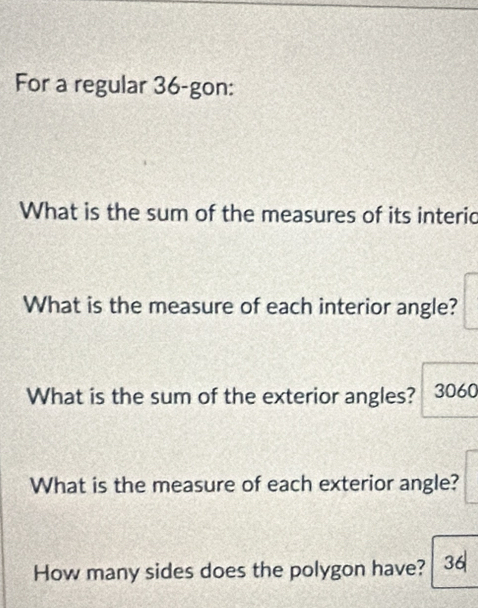 For a regular 36 -gon: 
What is the sum of the measures of its interio 
What is the measure of each interior angle? 
What is the sum of the exterior angles? 3060 
What is the measure of each exterior angle? 
How many sides does the polygon have? 36