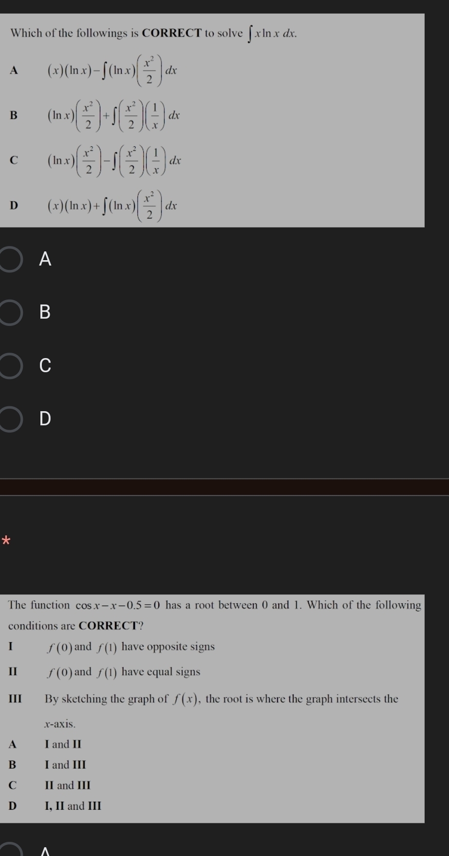 Which of the followings is CORRECT to solve ∈t xln xdx.
A (x)(ln x)-∈t (ln x)( x^2/2 )dx
B (ln x)( x^2/2 )+∈t ( x^2/2 )( 1/x )dx
C (ln x)( x^2/2 )-∈t ( x^2/2 )( 1/x )dx
D (x)(ln x)+∈t (ln x)( x^2/2 )dx
A
B
C
D
*
The function cos x-x-0.5=0 has a root between 0 and 1. Which of the following
conditions are CORRECT?
I f(0) and f(1) have opposite signs
II f(0) and f(1) have equal signs
III By sketching the graph of f(x) , the root is where the graph intersects the
x-axis.
A I and II
B I and III
C II and III
D I, II and III