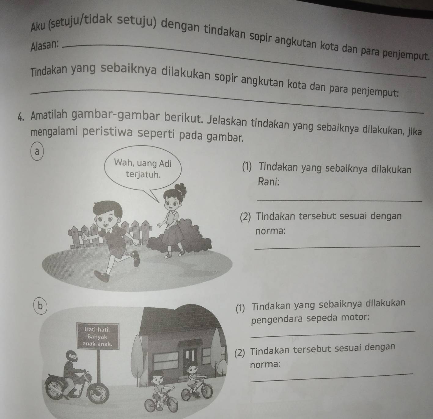 Aku (setuju/tidak setuju) dengan tindakan sopir angkutan kota dan para penjemput. 
Alasan:_ 
_ 
Tindakan yang sebaiknya dilakukan sopir angkutan kota dan para penjemput: 
4. Amatilah gambar-gambar berikut. Jelaskan tindakan yang sebaiknya dilakukan, jika 
mengalami peristiwa seperti pada gambar. 
(1) Tindakan yang sebaiknya dilakukan 
Rani: 
_ 
2) Tindakan tersebut sesuai dengan 
norma: 
_ 
1) Tindakan yang sebaiknya dilakukan 
pengendara sepeda motor: 
_ 
2) Tindakan tersebut sesuai dengan 
_ 
norma: