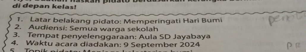 skan piuat 
di depan kelas! 
1. Latar belakang pidato: Memperingati Hari Bumi 
2. Audiensi: Semua warga sekolah 
3. Tempat penyelenggaraan: Aula SD Jayabaya 
4. Waktu acara diadakan: 9 September 2024
C T