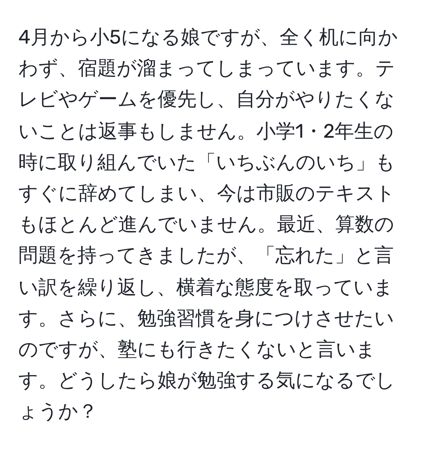 4月から小5になる娘ですが、全く机に向かわず、宿題が溜まってしまっています。テレビやゲームを優先し、自分がやりたくないことは返事もしません。小学1・2年生の時に取り組んでいた「いちぶんのいち」もすぐに辞めてしまい、今は市販のテキストもほとんど進んでいません。最近、算数の問題を持ってきましたが、「忘れた」と言い訳を繰り返し、横着な態度を取っています。さらに、勉強習慣を身につけさせたいのですが、塾にも行きたくないと言います。どうしたら娘が勉強する気になるでしょうか？