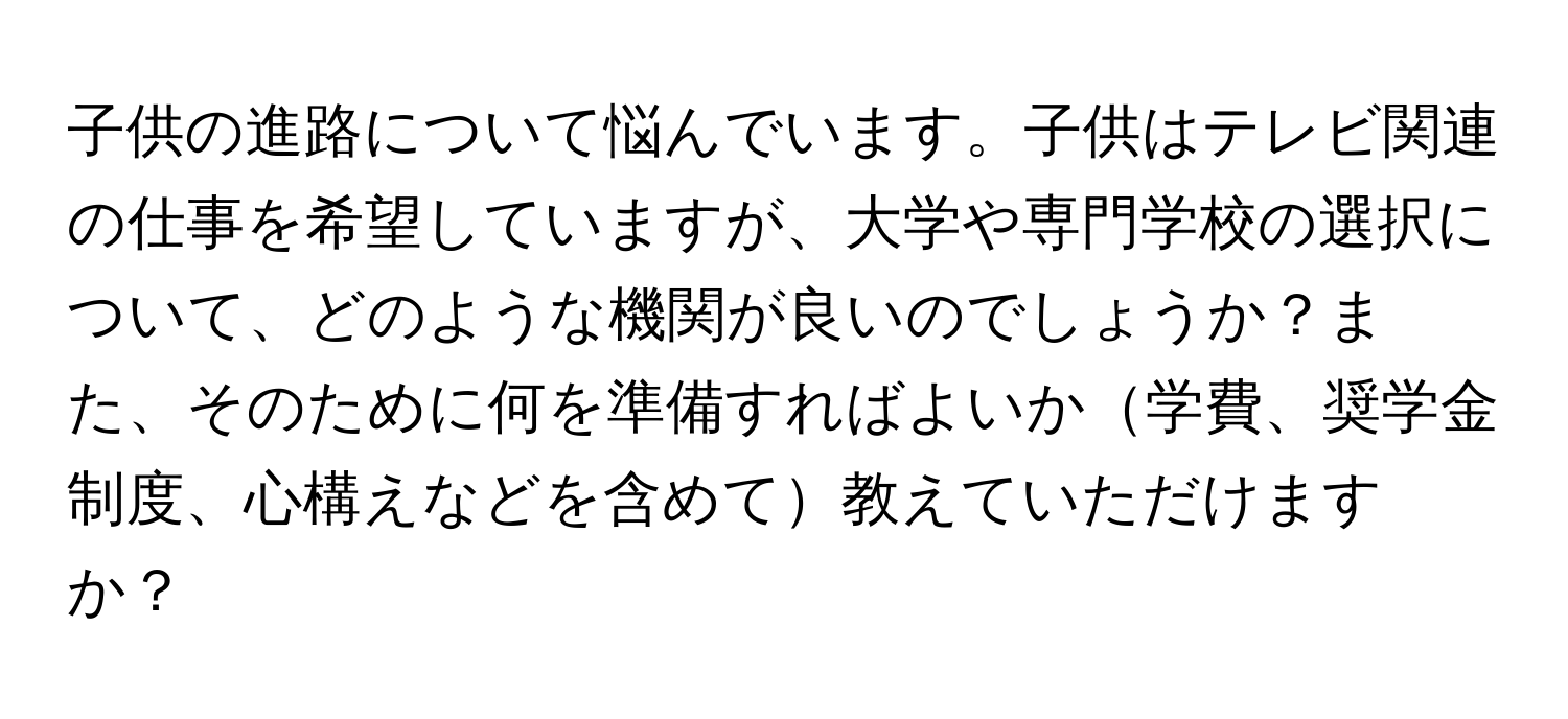 子供の進路について悩んでいます。子供はテレビ関連の仕事を希望していますが、大学や専門学校の選択について、どのような機関が良いのでしょうか？また、そのために何を準備すればよいか学費、奨学金制度、心構えなどを含めて教えていただけますか？