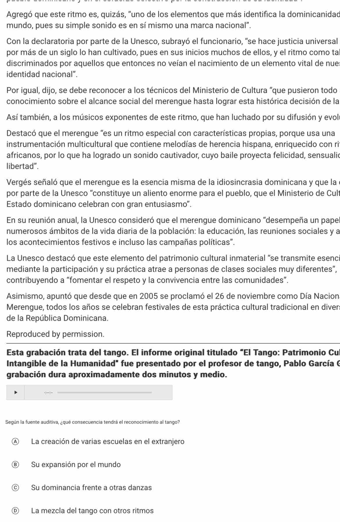 Agregó que este ritmo es, quizás, “uno de los elementos que más identifica la dominicanidad
mundo, pues su simple sonido es en sí mismo una marca nacional”.
Con la declaratoria por parte de la Unesco, subrayó el funcionario, “se hace justicia universal
por más de un siglo lo han cultivado, pues en sus inicios muchos de ellos, y el ritmo como ta
discriminados por aquellos que entonces no veían el nacimiento de un elemento vital de nue:
identidad nacional”.
Por igual, dijo, se debe reconocer a los técnicos del Ministerio de Cultura “que pusieron todo
conocimiento sobre el alcance social del merengue hasta lograr esta histórica decisión de la
Así también, a los músicos exponentes de este ritmo, que han luchado por su difusión y evol
Destacó que el merengue "es un ritmo especial con características propias, porque usa una
instrumentación multicultural que contiene melodías de herencia hispana, enriquecido con ri
africanos, por lo que ha logrado un sonido cautivador, cuyo baile proyecta felicidad, sensualid
libertad".
Vergés señaló que el merengue es la esencia misma de la idiosincrasia dominicana y que la
por parte de la Unesco “constituye un aliento enorme para el pueblo, que el Ministerio de Cult
Estado dominicano celebran con gran entusiasmo”.
En su reunión anual, la Unesco consideró que el merengue dominicano “desempeña un pape
numerosos ámbitos de la vida diaria de la población: la educación, las reuniones sociales y a
los acontecimientos festivos e incluso las campañas políticas".
La Unesco destacó que este elemento del patrimonio cultural inmaterial “se transmite esenc
mediante la participación y su práctica atrae a personas de clases sociales muy diferentes”,
contribuyendo a “fomentar el respeto y la convivencia entre las comunidades”.
Asimismo, apuntó que desde que en 2005 se proclamó el 26 de noviembre como Día Nacion
Merengue, todos los años se celebran festivales de esta práctica cultural tradicional en divers
de la República Dominicana.
Reproduced by permission.
Esta grabación trata del tango. El informe original titulado "El Tango: Patrimonio Cu
Intangible de la Humanidad" fue presentado por el profesor de tango, Pablo García C
grabación dura aproximadamente dos minutos y medio.
_
Según la fuente auditiva, ¿qué consecuencia tendrá el reconocimiento al tango?
A La creación de varias escuelas en el extranjero
Ⓑ Su expansión por el mundo
© Su dominancia frente a otras danzas
Ⓓ La mezcla del tango con otros ritmos