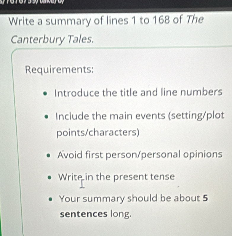 7676799/take/6/ 
Write a summary of lines 1 to 168 of The 
Canterbury Tales. 
Requirements: 
Introduce the title and line numbers 
Include the main events (setting/plot 
points/characters) 
Avoid first person/personal opinions 
Write in the present tense 
Your summary should be about 5
sentences long.