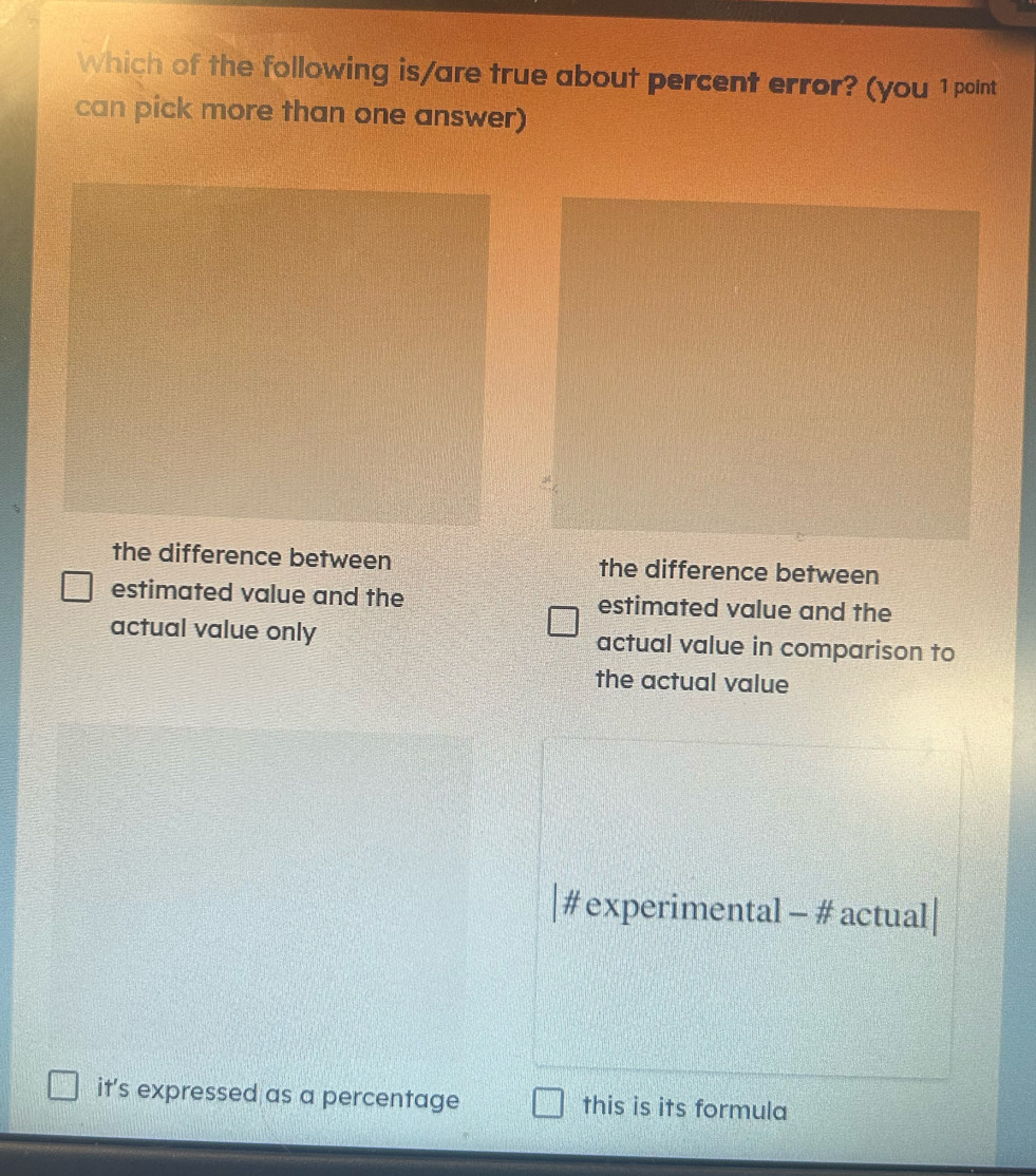 Which of the following is/are true about percent error? (you 1 point
can pick more than one answer)
the difference between the difference between
estimated value and the estimated value and the
actual value only actual value in comparison to
the actual value
# experimental - # actual|
it's expressed as a percentage this is its formula