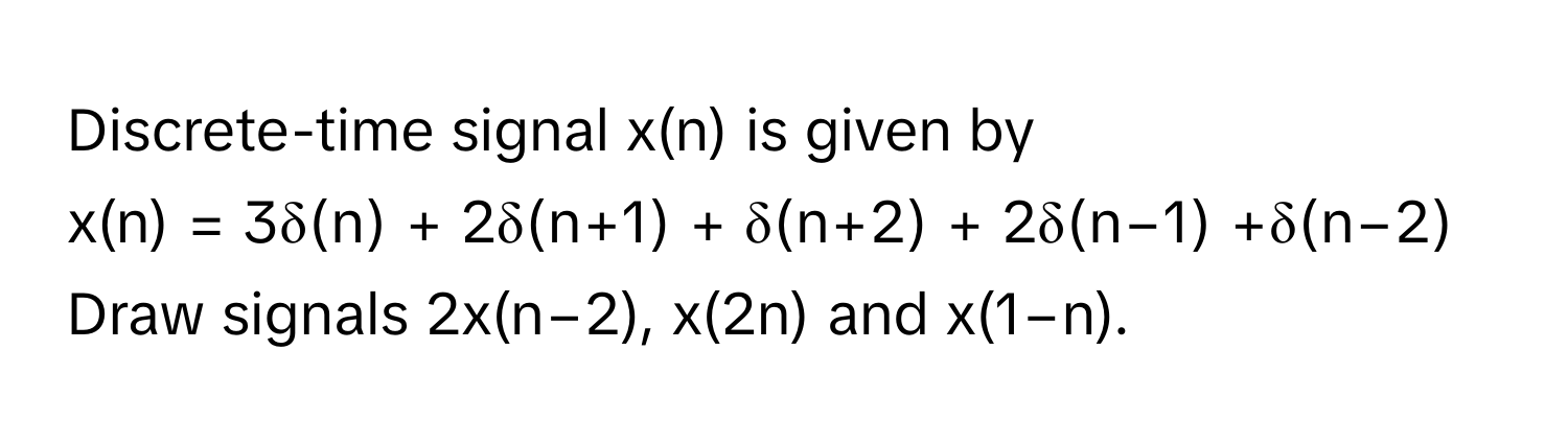 Discrete-time signal x(n) is given by 
x(n) = 3δ(n) + 2δ(n+1) + δ(n+2) + 2δ(n−1) +δ(n−2) 
Draw signals 2x(n−2), x(2n) and x(1−n).