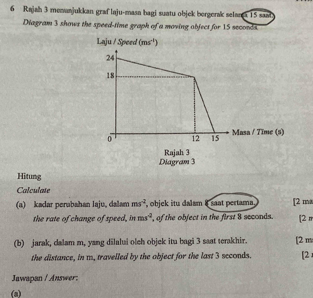 Rajah 3 menunjukkan graf laju-masa bagi suatu objek bergerak selama 15 saat.
Diagram 3 shows the speed-time graph of a moving object for 15 seconds.
Hitung
Calculate
(a) kadar perubahan laju, dalam ms^(-2) , objek itu dalam 8 saat pertama. [2 ma
the rate of change of speed, in ms^(-2) , of the object in the first 8 seconds. [2m
(b) jarak, dalam m, yang dilalui oleh objek itu bagi 3 saat terakhir. [2 m
the distance, in m, travelled by the object for the last 3 seconds. [2
Jawapan / Answer:
(a)