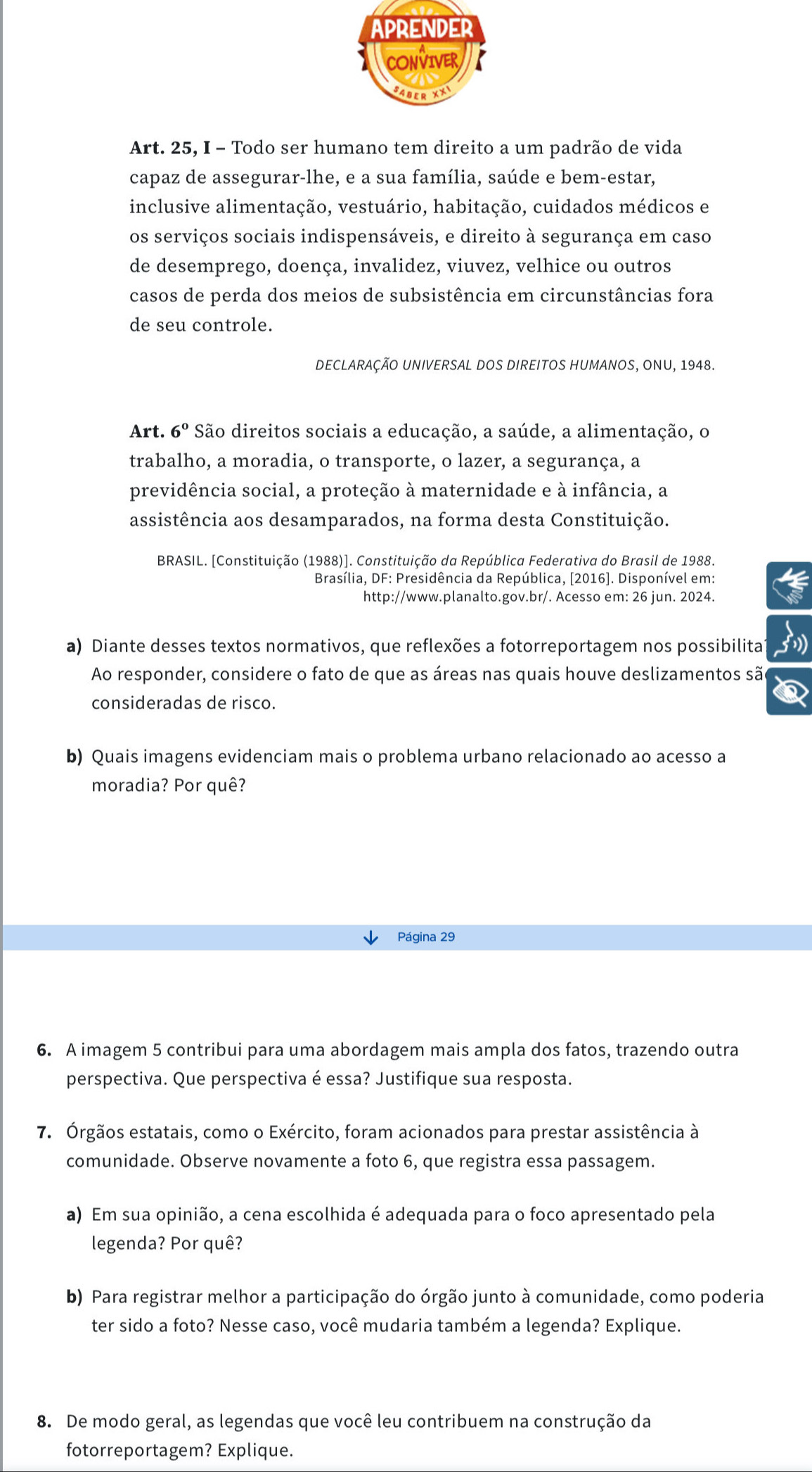 APRENDER
CONVIVER K
SABER XX
Art. 25, I - Todo ser humano tem direito a um padrão de vida
capaz de assegurar-lhe, e a sua família, saúde e bem-estar,
inclusive alimentação, vestuário, habitação, cuidados médicos e
os serviços sociais indispensáveis, e direito à segurança em caso
de desemprego, doença, invalidez, viuvez, velhice ou outros
casos de perda dos meios de subsistência em circunstâncias fora
de seu controle.
DECLARAÇÃO UNIVERSAL DOS DIREITOS HUMANOS, ONU, 1948.
Art. 6° São direitos sociais a educação, a saúde, a alimentação, o
trabalho, a moradia, o transporte, o lazer, a segurança, a
previdência social, a proteção à maternidade e à infância, a
assistência aos desamparados, na forma desta Constituição.
BRASIL. [Constituição (1988)]. Constituição da República Federativa do Brasil de 1988.
Brasília, DF: Presidência da República, [2016]. Disponível em:
http://www.planalto.gov.br/. Acesso em: 26 jun. 2024.
a) Diante desses textos normativos, que reflexões a fotorreportagem nos possibilita
Ao responder, considere o fato de que as áreas nas quais houve deslizamentos são
consideradas de risco.
b) Quais imagens evidenciam mais o problema urbano relacionado ao acesso a
moradia? Por quê?
Página 29
6. A imagem 5 contribui para uma abordagem mais ampla dos fatos, trazendo outra
perspectiva. Que perspectiva é essa? Justifique sua resposta.
7. Órgãos estatais, como o Exército, foram acionados para prestar assistência à
comunidade. Observe novamente a foto 6, que registra essa passagem.
a) Em sua opinião, a cena escolhida é adequada para o foco apresentado pela
legenda? Por quê?
b) Para registrar melhor a participação do órgão junto à comunidade, como poderia
ter sido a foto? Nesse caso, você mudaria também a legenda? Explique.
8. De modo geral, as legendas que você leu contribuem na construção da
fotorreportagem? Explique.