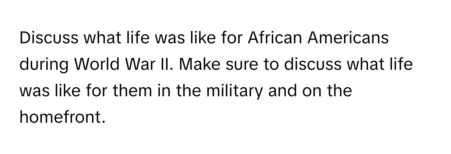 Discuss what life was like for African Americans during World War II. Make sure to discuss what life was like for them in the military and on the homefront.