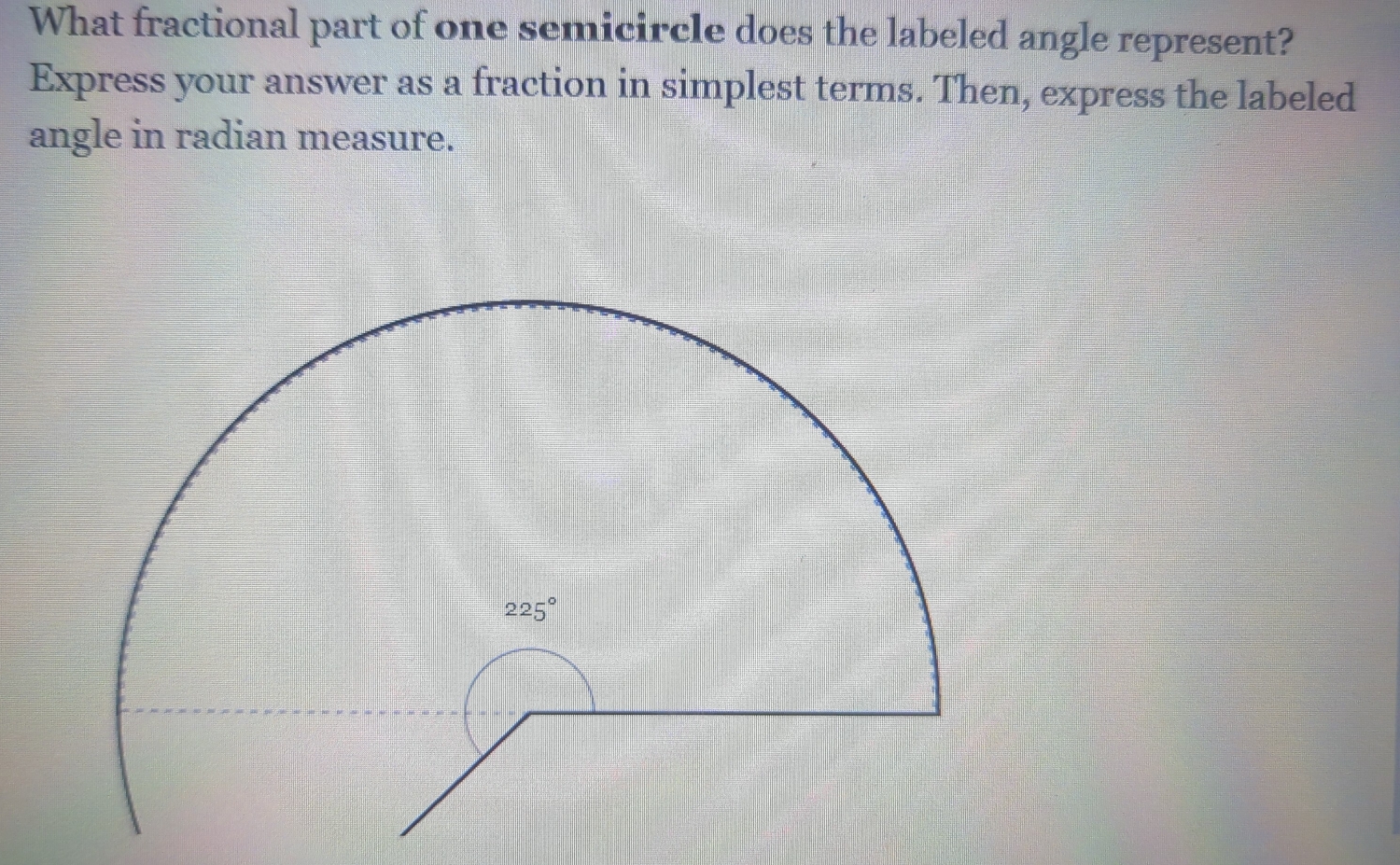 What fractional part of one semicircle does the labeled angle represent?
Express your answer as a fraction in simplest terms. Then, express the labeled
angle in radian measure.