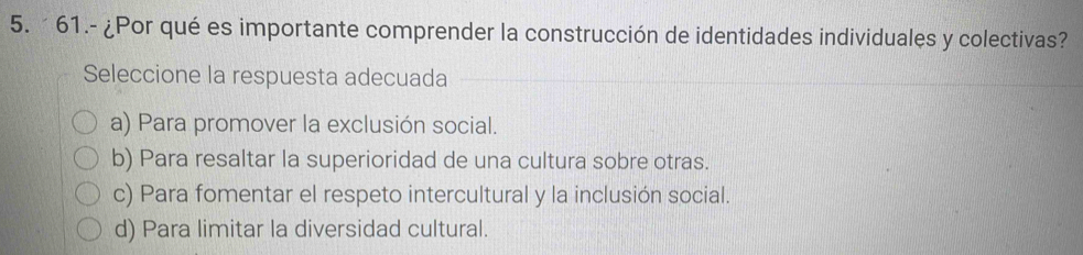 61.- ¿Por qué es importante comprender la construcción de identidades individuales y colectivas?
Seleccione la respuesta adecuada
a) Para promover la exclusión social.
b) Para resaltar la superioridad de una cultura sobre otras.
c) Para fomentar el respeto intercultural y la inclusión social.
d) Para limitar la diversidad cultural.