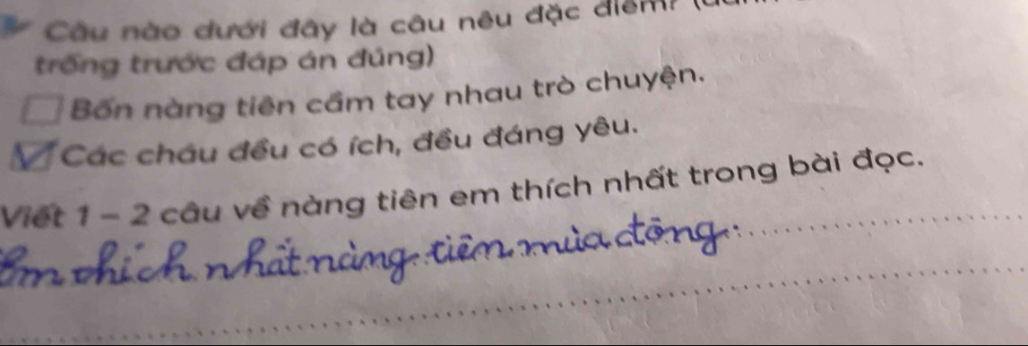 Câu nào dưới đây là câu nêu đặc điểm ( 
trống trước đáp án đúng) 
Bốn nàng tiên cầm tay nhau trò chuyện. 
V Các châu đều có ích, đều đáng yêu. 
Viết 1 - 2 câu về nàng tiên em thích nhất trong bài đọc.