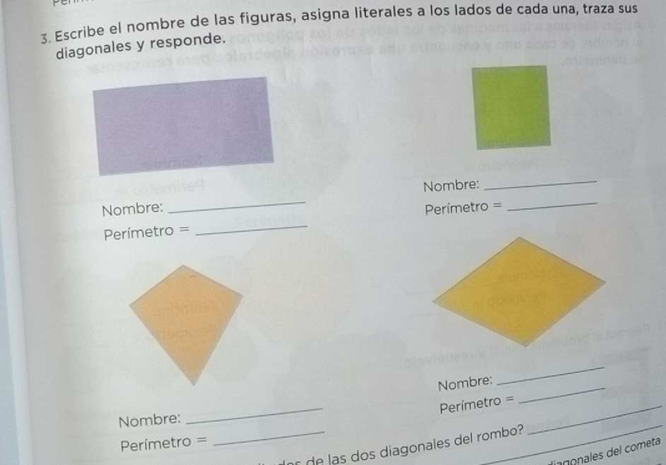 Escribe el nombre de las figuras, asigna literales a los lados de cada una, traza sus 
diagonales y responde. 
_ 
_ 
Nombre: 
_ 
_ 
Nombre: Perímetro =
Perímetro =
Nombre:_ 
_ 
_
Perímetro = _ 
Nombre:
Perímetro =
_ d las dos diagonales del rombo? 
_ 
lingonales del cometa