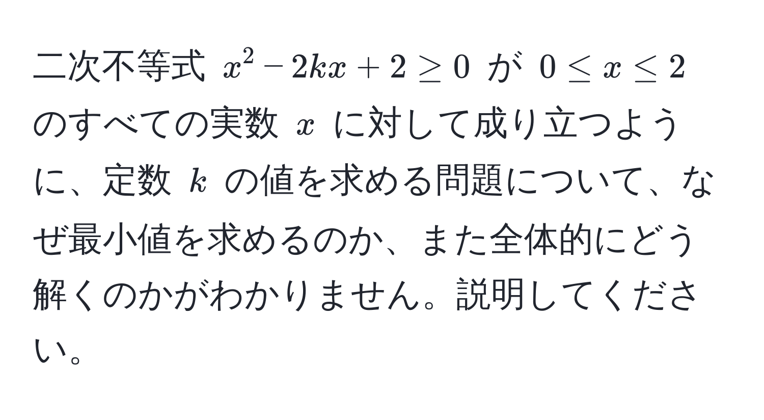 二次不等式 (x^2 - 2kx + 2 ≥ 0) が (0 ≤ x ≤ 2) のすべての実数 (x) に対して成り立つように、定数 (k) の値を求める問題について、なぜ最小値を求めるのか、また全体的にどう解くのかがわかりません。説明してください。