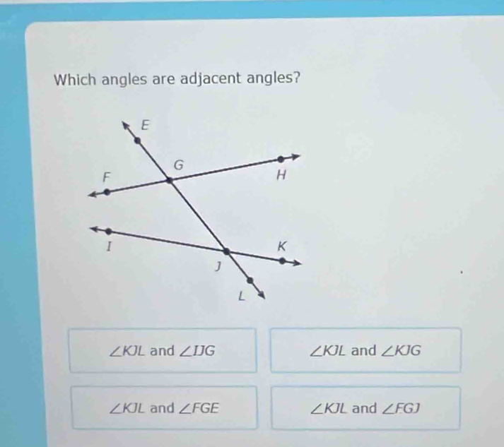 Which angles are adjacent angles?
∠ KJL and ∠ IJG ∠ KJL and ∠ KJG
∠ KJL and ∠ FGE ∠ KJL and ∠ FGJ