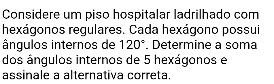 Considere um piso hospitalar ladrilhado com 
hexágonos regulares. Cada hexágono possui 
ângulos internos de 120°. Determine a soma 
dos ângulos internos de 5 hexágonos e 
assinale a alternativa correta.