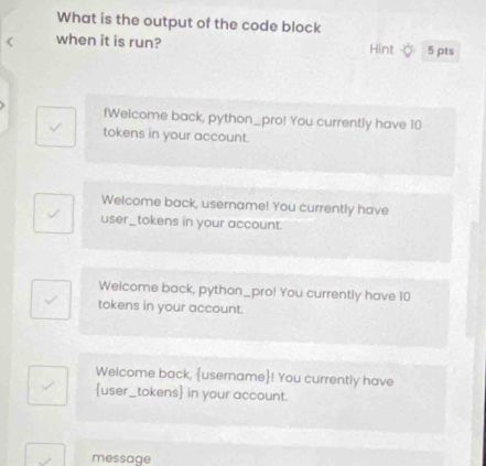 What is the output of the code block
when it is run? Hint 5 pts
fWelcome back, python_pro! You currently have 10
tokens in your account.
Welcome back, username! You currently have
user_tokens in your account.
Welcome back, python_pro! You currently have 10
tokens in your account.
Welcome back, username! You currently have
user_tokens in your account.
message