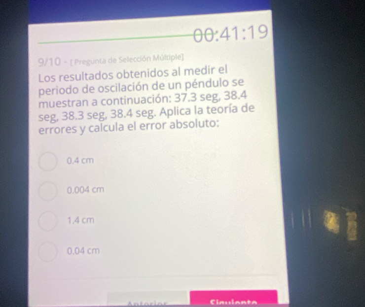 θ θ :41:19
9/10 - ( Pregunta de Selección Múltiple)
Los resultados obtenidos al medir el
periodo de oscilación de un péndulo se
muestran a continuación: 37.3 seg, 38.4
seg, 38.3 seg, 38.4 seg. Aplica la teoría de
errores y calcula el error absoluto:
0.4 cm
0.004 cm
1.4 cm
0.04 cm
Antócior Claulanta